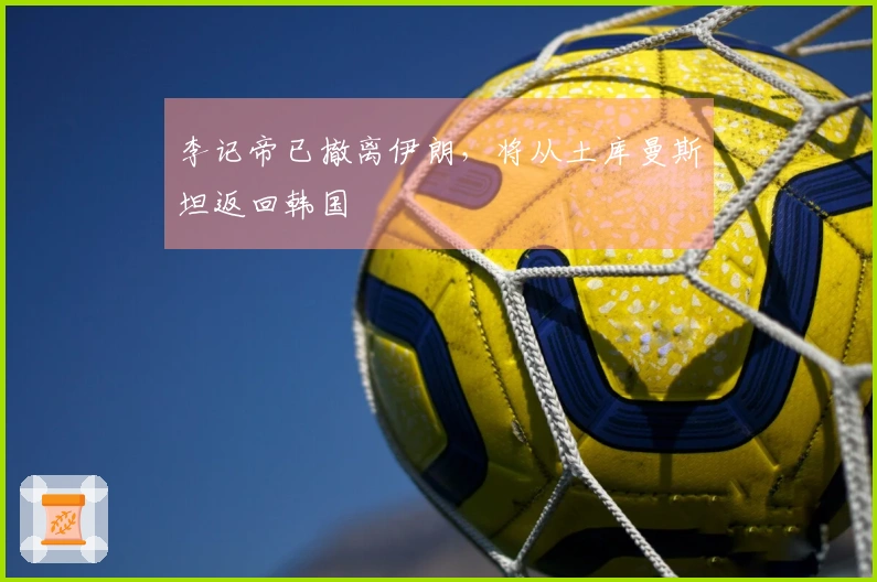 李记帝已撤离伊朗，将从土库曼斯坦返回韩国