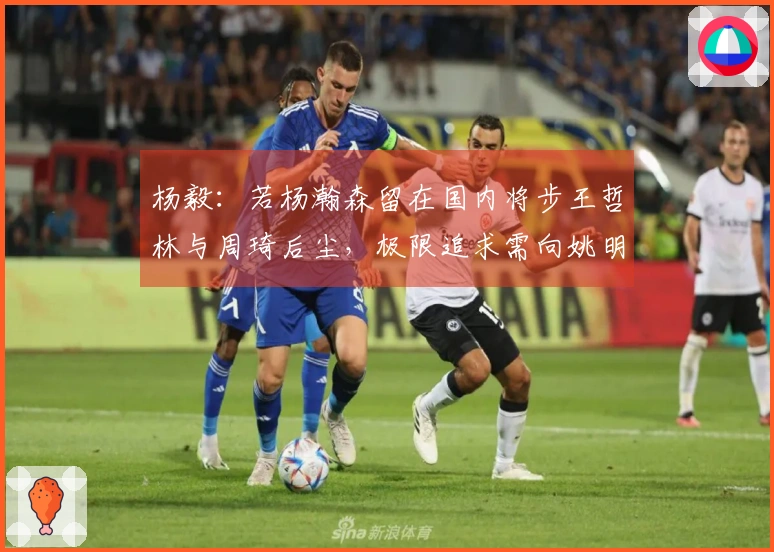 杨毅：若杨瀚森留在国内将步王哲林与周琦后尘，极限追求需向姚明学习