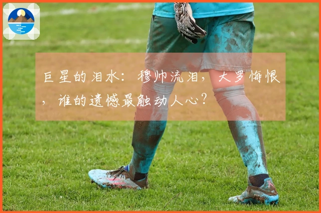 巨星的泪水：穆帅流泪，大罗悔恨，谁的遗憾最触动人心？