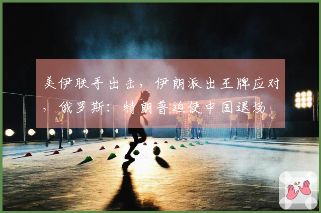 美伊联手出击，伊朗派出王牌应对，俄罗斯：特朗普迫使中国退场