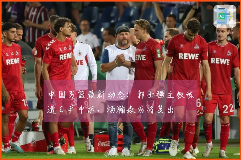 中国男篮最新动态：郭士强主教练遭日乒申诉，杨瀚森或将复出
