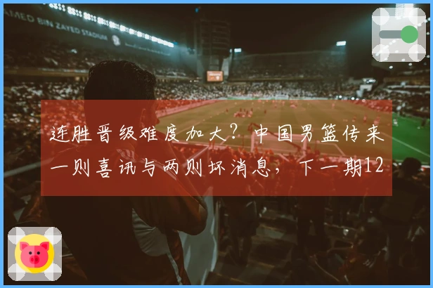 连胜晋级难度加大？中国男篮传来一则喜讯与两则坏消息，下一期12人名单揭晓