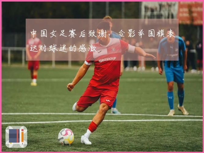 中国女足赛后致谢，合影举国旗表达对球迷的感激