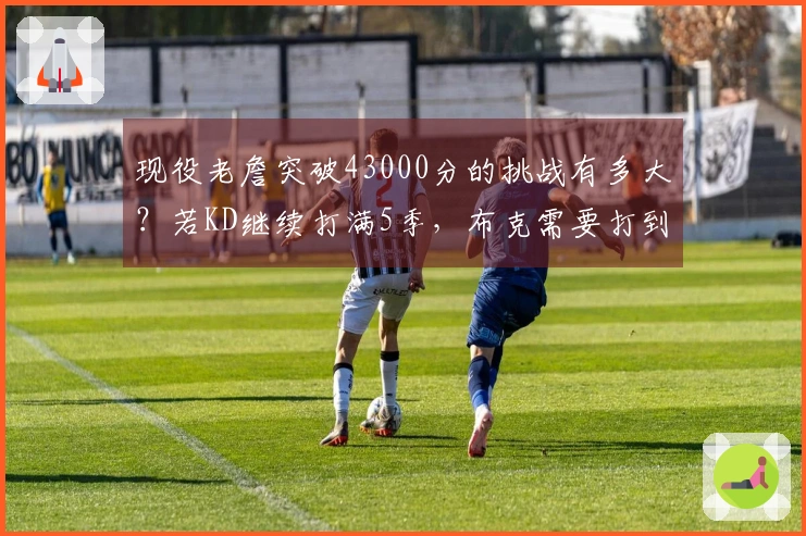 现役老詹突破43000分的挑战有多大？若KD继续打满5季，布克需要打到42岁才能追上