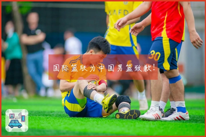 国际篮联为中国男篮致歉！