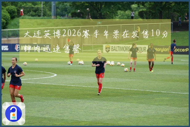 大连英博2026赛季年票在发售10分钟内迅速售罄