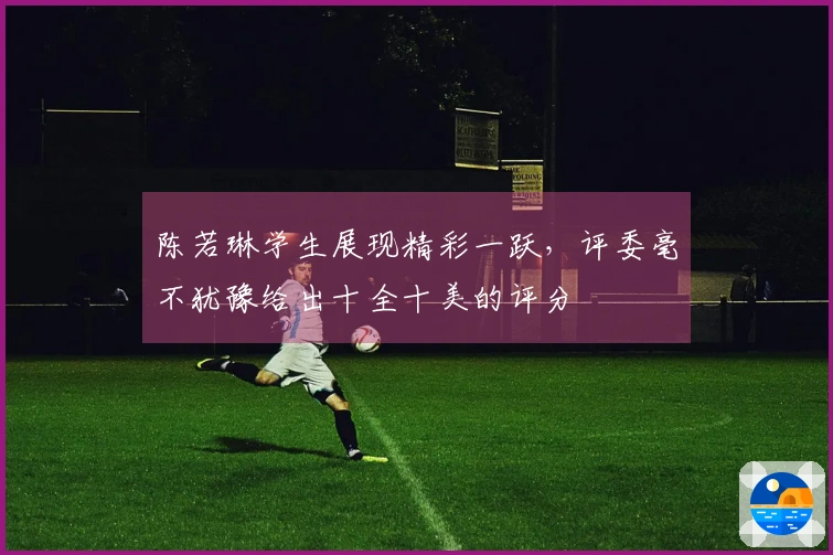 陈若琳学生展现精彩一跃，评委毫不犹豫给出十全十美的评分