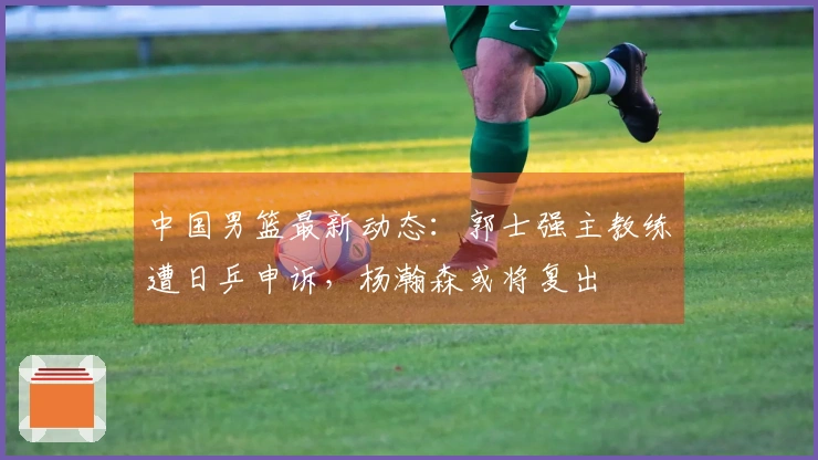 中国男篮最新动态：郭士强主教练遭日乒申诉，杨瀚森或将复出